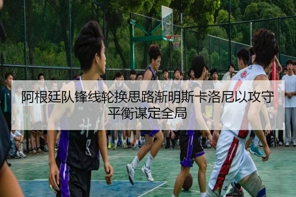 阿根廷队锋线轮换思路渐明斯卡洛尼以攻守平衡谋定全局